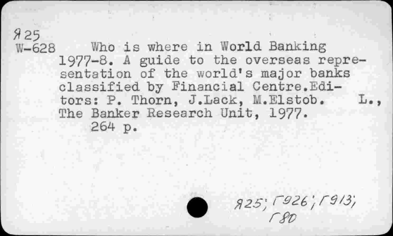 ﻿fl 25
W-628 Who is where in World Banking 1977-8. A guide to the overseas representation of the world’s major banks classified by Financial Centre.Editors: P. Thorn, J.Lack, M.Elstob. L. The Banker Research Unit, 1977 •
264 p.